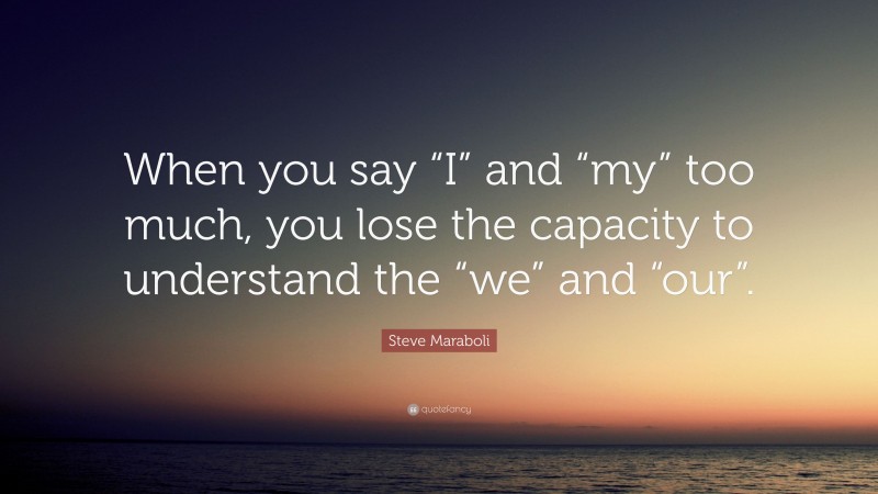 Steve Maraboli Quote: “When you say “I” and “my” too much, you lose the capacity to understand the “we” and “our”.”