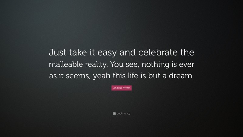 Jason Mraz Quote: “Just take it easy and celebrate the malleable reality. You see, nothing is ever as it seems, yeah this life is but a dream.”