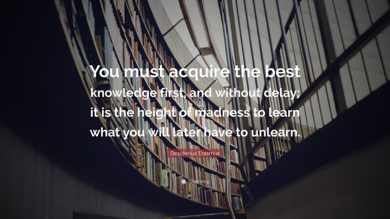 Desiderius Erasmus Quote: “You must acquire the best knowledge first, and without delay; it is the height of madness to learn what you will later have to unlearn.”
