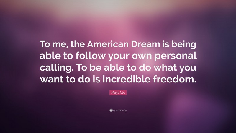Maya Lin Quote: “To me, the American Dream is being able to follow your own personal calling. To be able to do what you want to do is incredible freedom.”