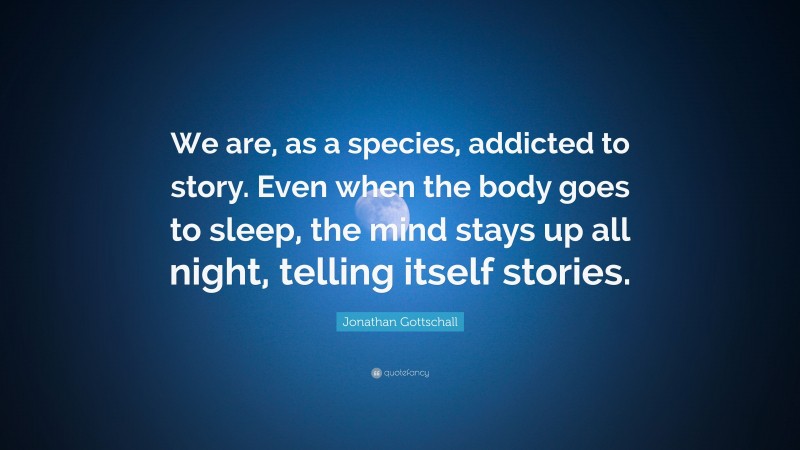 Jonathan Gottschall Quote: “We are, as a species, addicted to story. Even when the body goes to sleep, the mind stays up all night, telling itself stories.”