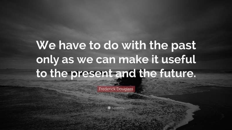Frederick Douglass Quote: “We have to do with the past only as we can make it useful to the present and the future.”