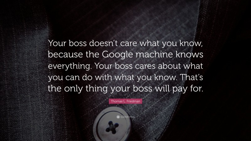 Thomas L. Friedman Quote: “Your boss doesn’t care what you know, because the Google machine knows everything. Your boss cares about what you can do with what you know. That’s the only thing your boss will pay for.”