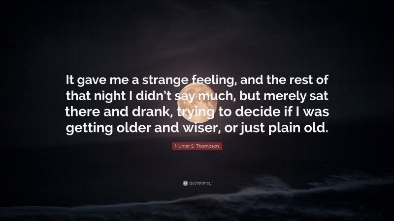 Hunter S. Thompson Quote: “It gave me a strange feeling, and the rest of that night I didn’t say much, but merely sat there and drank, trying to decide if I was getting older and wiser, or just plain old.”