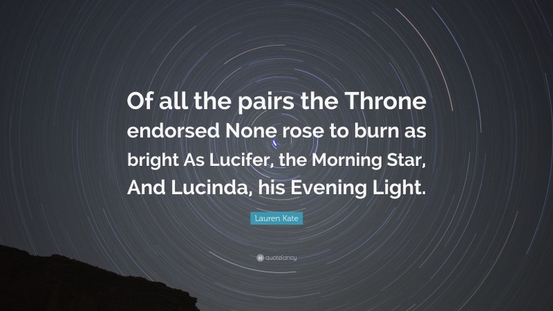 Lauren Kate Quote: “Of all the pairs the Throne endorsed None rose to burn as bright As Lucifer, the Morning Star, And Lucinda, his Evening Light.”
