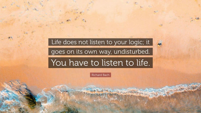 Richard Bach Quote: “Life does not listen to your logic; it goes on its own way, undisturbed. You have to listen to life.”