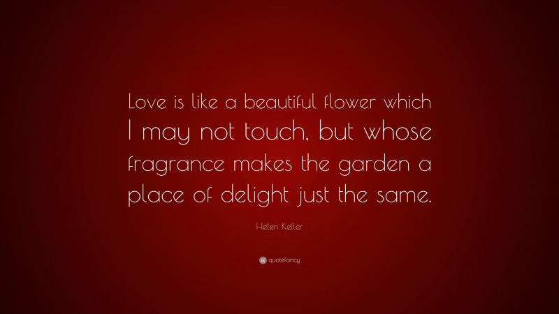 Helen Keller Quote: “Love is like a beautiful flower which I may not touch, but whose fragrance makes the garden a place of delight just the same.”