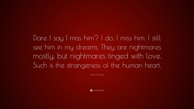 Yann Martel Quote: “Dare I say I miss him? I do. I miss him. I still see him in my dreams. They are nightmares mostly, but nightmares tinged with love. Such is the strangeness of the human heart.”