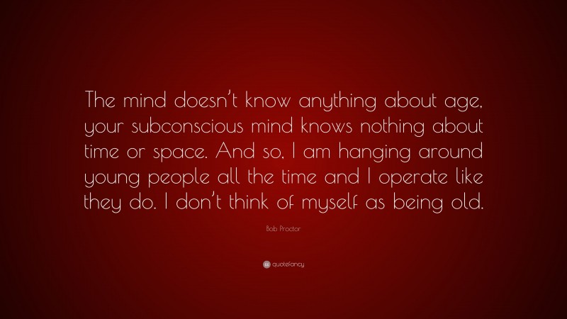 Bob Proctor Quote: “The mind doesn’t know anything about age, your subconscious mind knows nothing about time or space. And so, I am hanging around young people all the time and I operate like they do. I don’t think of myself as being old.”