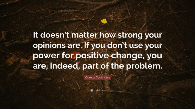 Coretta Scott King Quote: “It doesn’t matter how strong your opinions are. If you don’t use your power for positive change, you are, indeed, part of the problem.”