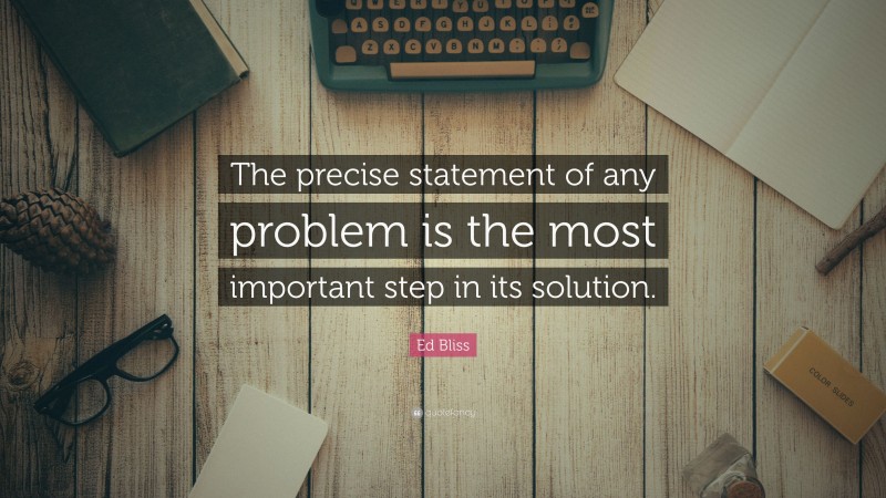 Ed Bliss Quote: “The precise statement of any problem is the most important step in its solution.”