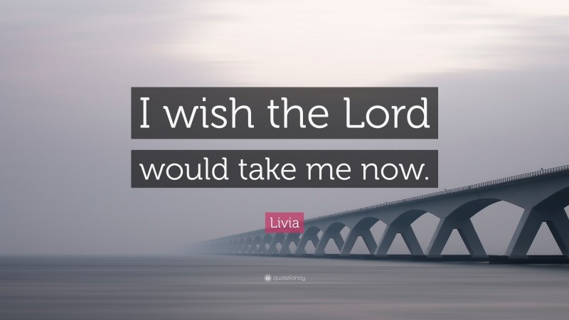 Livia Quote: “I wish the Lord would take me now.”