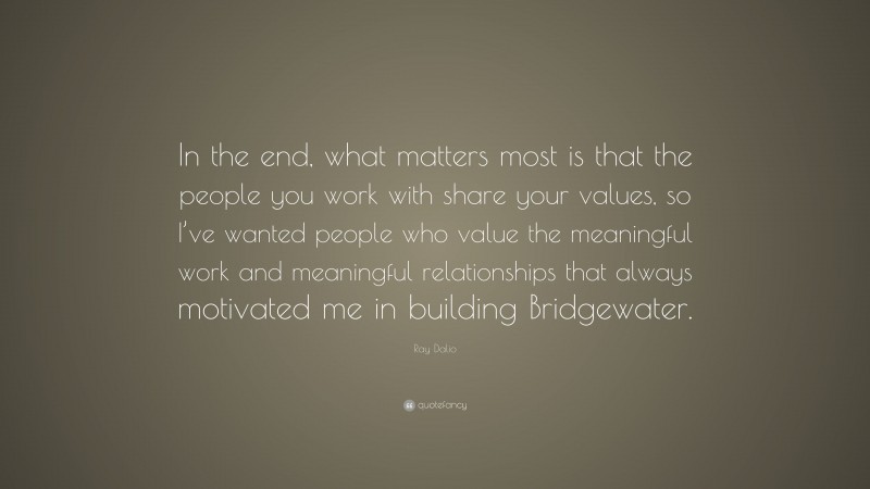 Ray Dalio Quote: “In the end, what matters most is that the people you work with share your values, so I’ve wanted people who value the meaningful work and meaningful relationships that always motivated me in building Bridgewater.”
