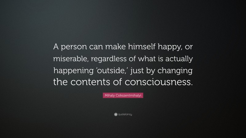 Mihaly Csikszentmihalyi Quote: “A person can make himself happy, or miserable, regardless of what is actually happening ‘outside,’ just by changing the contents of consciousness.”