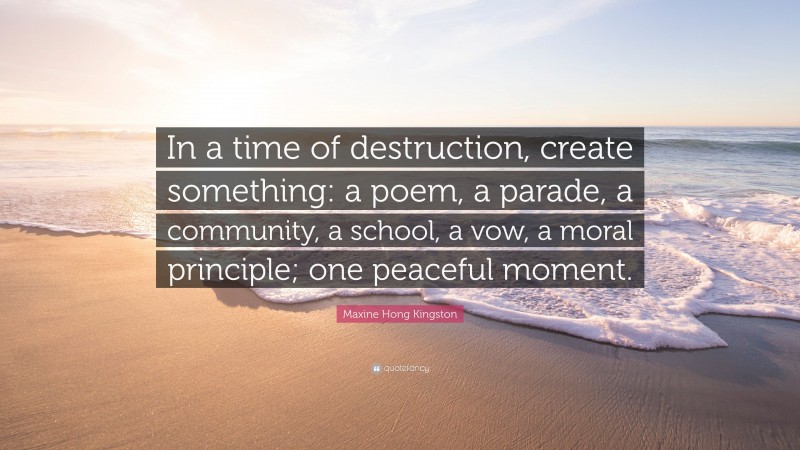 Maxine Hong Kingston Quote: “In a time of destruction, create something: a poem, a parade, a community, a school, a vow, a moral principle; one peaceful moment.”