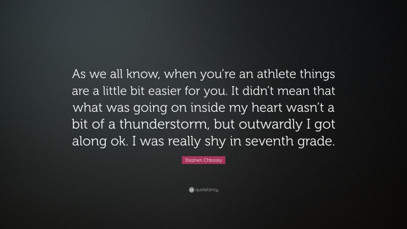 Stephen Chbosky Quote: “As we all know, when you’re an athlete things are a little bit easier for you. It didn’t mean that what was going on inside my heart wasn’t a bit of a thunderstorm, but outwardly I got along ok. I was really shy in seventh grade.”