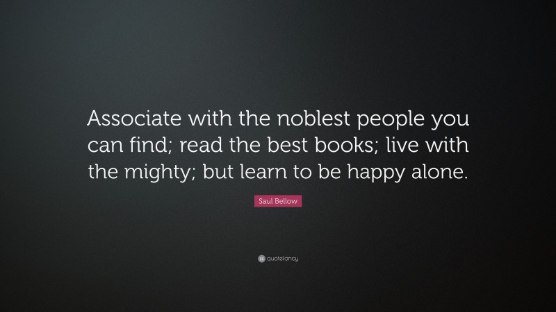 Saul Bellow Quote: “Associate with the noblest people you can find; read the best books; live with the mighty; but learn to be happy alone.”