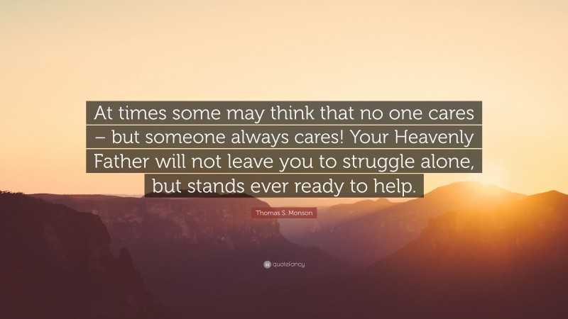 Thomas S. Monson Quote: “At times some may think that no one cares – but someone always cares! Your Heavenly Father will not leave you to struggle alone, but stands ever ready to help.”