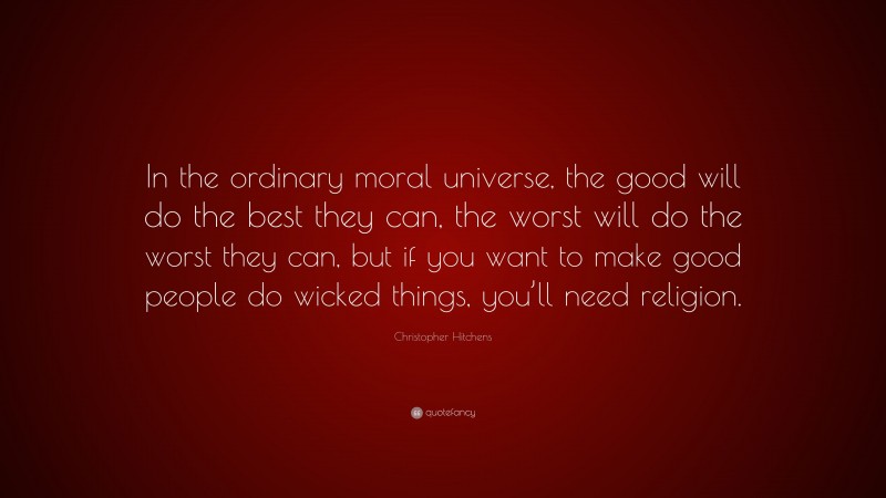Christopher Hitchens Quote: “In the ordinary moral universe, the good will do the best they can, the worst will do the worst they can, but if you want to make good people do wicked things, you’ll need religion.”
