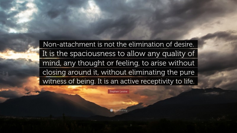 Stephen Levine Quote: “Non-attachment is not the elimination of desire. It is the spaciousness to allow any quality of mind, any thought or feeling, to arise without closing around it, without eliminating the pure witness of being. It is an active receptivity to life.”