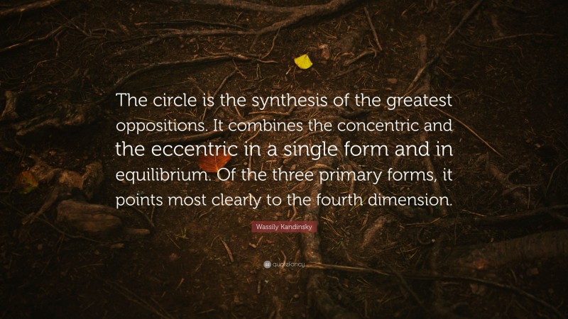 Wassily Kandinsky Quote: “The circle is the synthesis of the greatest oppositions. It combines the concentric and the eccentric in a single form and in equilibrium. Of the three primary forms, it points most clearly to the fourth dimension.”