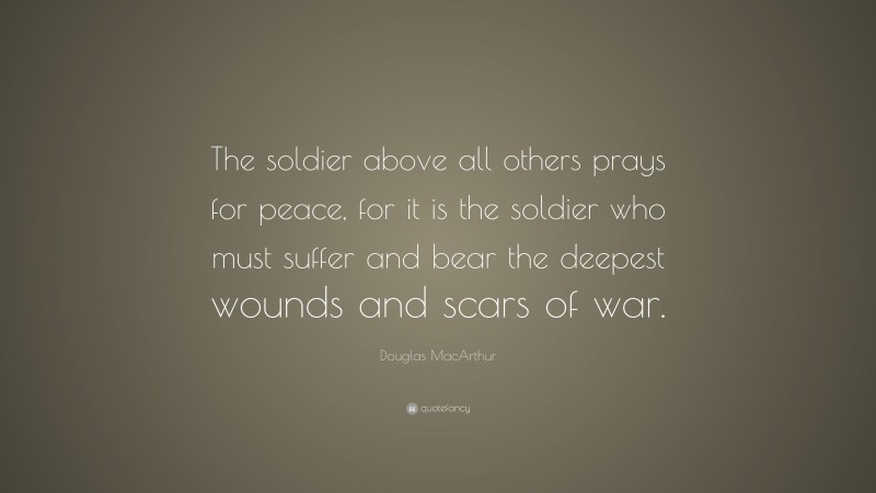 Douglas MacArthur Quote: “The soldier above all others prays for peace, for it is the soldier who must suffer and bear the deepest wounds and scars of war.”