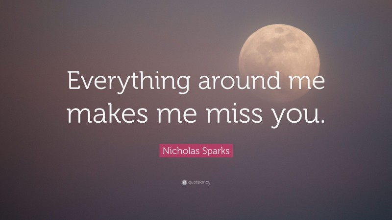 Nicholas Sparks Quote: “Everything around me makes me miss you.”