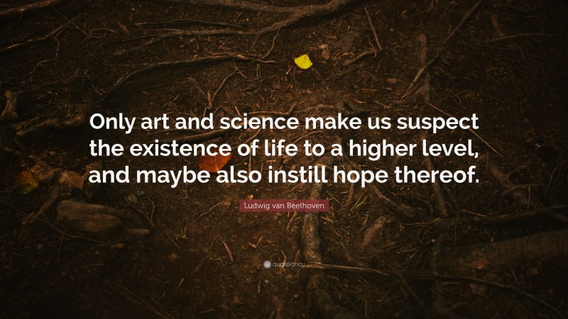 Ludwig van Beethoven Quote: “Only art and science make us suspect the existence of life to a higher level, and maybe also instill hope thereof.”