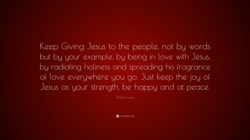 Mother Teresa Quote: “Keep Giving Jesus to the people, not by words but by your example, by being in love with Jesus, by radiating holiness and spreading his fragrance of love everywhere you go. Just keep the joy of Jesus as your strength, be happy and at peace.”