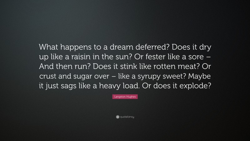 Langston Hughes Quote: “What happens to a dream deferred? Does it dry up like a raisin in the sun? Or fester like a sore – And then run? Does it stink like rotten meat? Or crust and sugar over – like a syrupy sweet? Maybe it just sags like a heavy load. Or does it explode?”