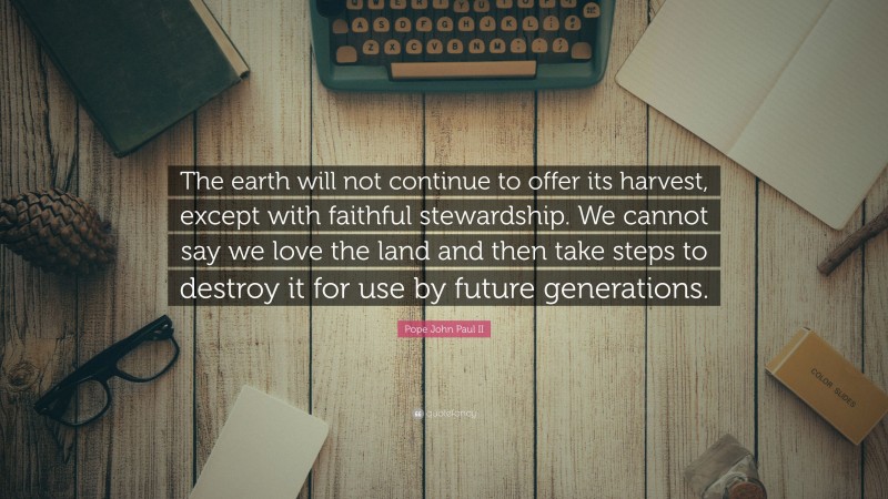 Pope John Paul II Quote: “The earth will not continue to offer its harvest, except with faithful stewardship. We cannot say we love the land and then take steps to destroy it for use by future generations.”