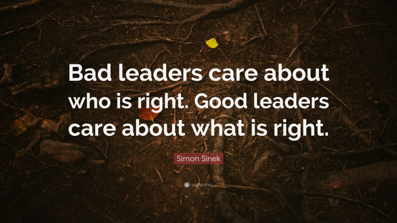 Simon Sinek Quote: “Bad leaders care about who is right. Good leaders care about what is right.”