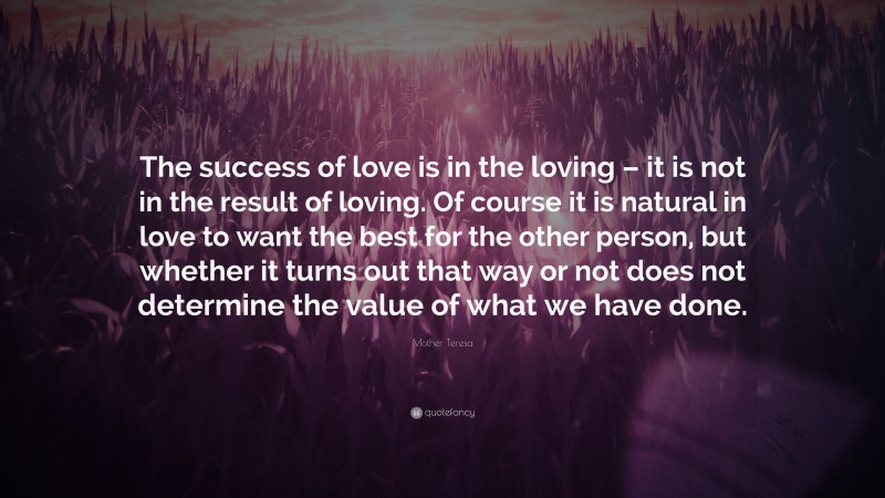 Mother Teresa Quote: “The success of love is in the loving – it is not in the result of loving. Of course it is natural in love to want the best for the other person, but whether it turns out that way or not does not determine the value of what we have done.”