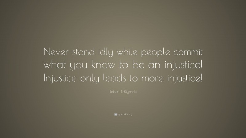 Robert T. Kiyosaki Quote: “Never stand idly while people commit what you know to be an injustice! Injustice only leads to more injustice!”