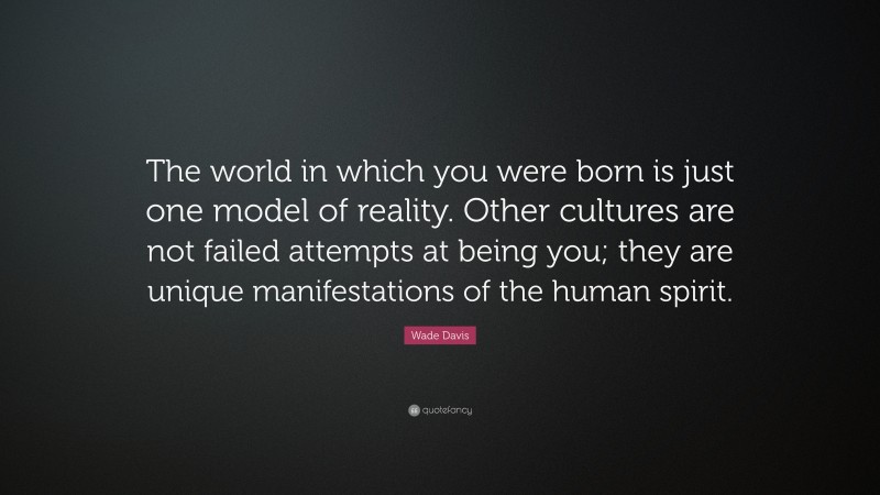 Wade Davis Quote: “The world in which you were born is just one model of reality. Other cultures are not failed attempts at being you; they are unique manifestations of the human spirit.”