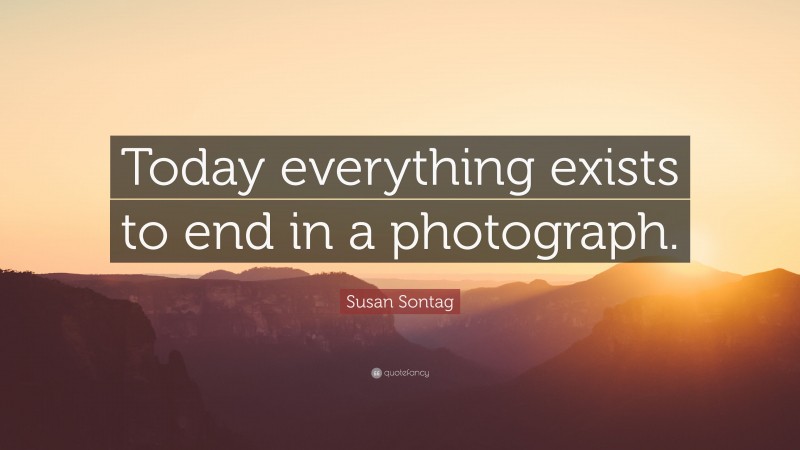 Susan Sontag Quote: “Today everything exists to end in a photograph.”