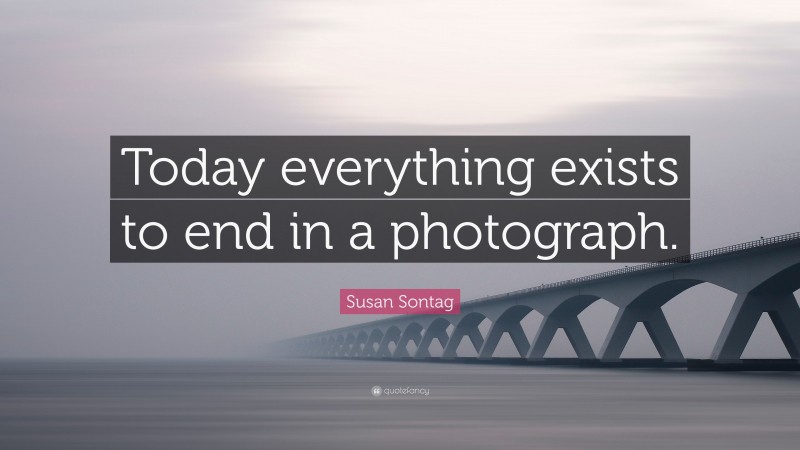 Susan Sontag Quote: “Today everything exists to end in a photograph.”