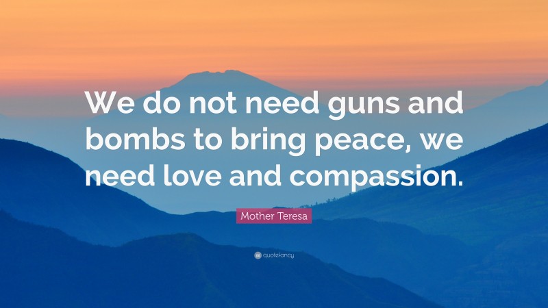 Mother Teresa Quote: “We do not need guns and bombs to bring peace, we need love and compassion.”