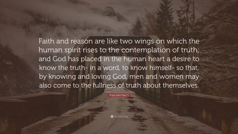 Pope John Paul II Quote: “Faith and reason are like two wings on which the human spirit rises to the contemplation of truth; and God has placed in the human heart a desire to know the truth- in a word, to know himself- so that, by knowing and loving God, men and women may also come to the fullness of truth about themselves.”