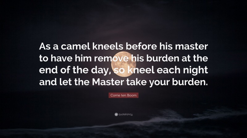Corrie ten Boom Quote: “As a camel kneels before his master to have him remove his burden at the end of the day, so kneel each night and let the Master take your burden.”