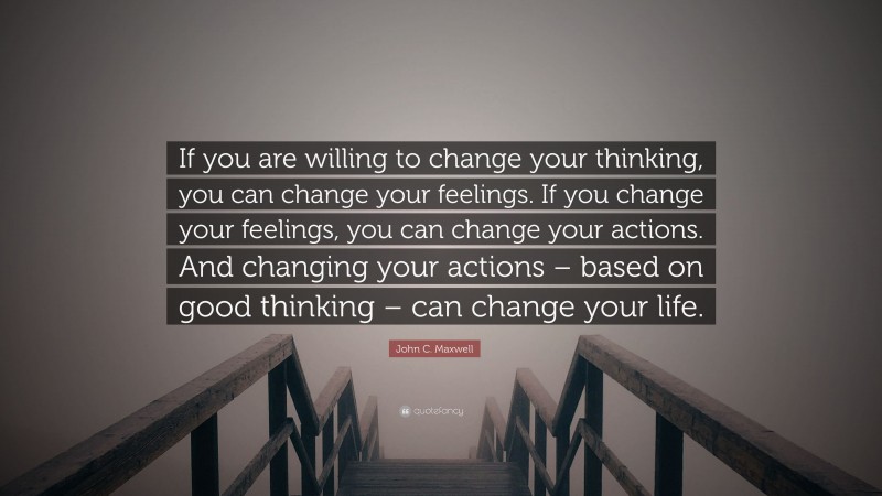John C. Maxwell Quote: “If you are willing to change your thinking, you can change your feelings. If you change your feelings, you can change your actions. And changing your actions – based on good thinking – can change your life.”