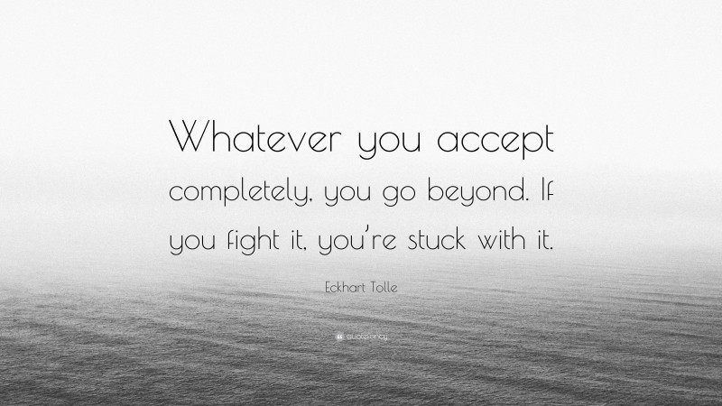 Eckhart Tolle Quote: “Whatever you accept completely, you go beyond. If you fight it, you’re stuck with it.”
