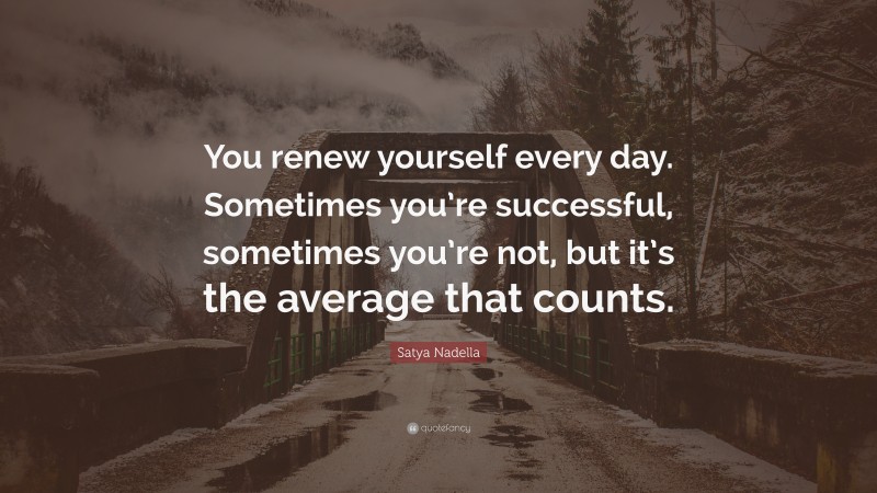 Satya Nadella Quote: “You renew yourself every day. Sometimes you’re successful, sometimes you’re not, but it’s the average that counts.”