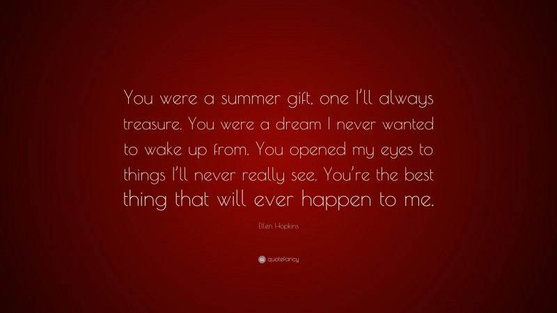 Ellen Hopkins Quote: “You were a summer gift, one I’ll always treasure. You were a dream I never wanted to wake up from. You opened my eyes to things I’ll never really see. You’re the best thing that will ever happen to me.”