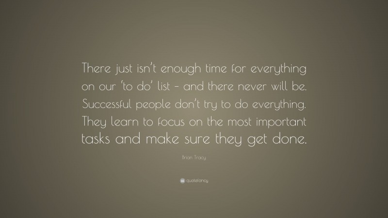 Brian Tracy Quote: “There just isn’t enough time for everything on our ‘to do’ list – and there never will be. Successful people don’t try to do everything. They learn to focus on the most important tasks and make sure they get done.”