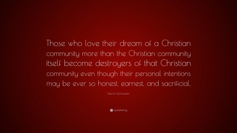 Dietrich Bonhoeffer Quote: “Those who love their dream of a Christian community more than the Christian community itself become destroyers of that Christian community even though their personal intentions may be ever so honest, earnest, and sacrificial.”