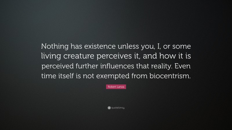 Robert Lanza Quote: “Nothing has existence unless you, I, or some living creature perceives it, and how it is perceived further influences that reality. Even time itself is not exempted from biocentrism.”