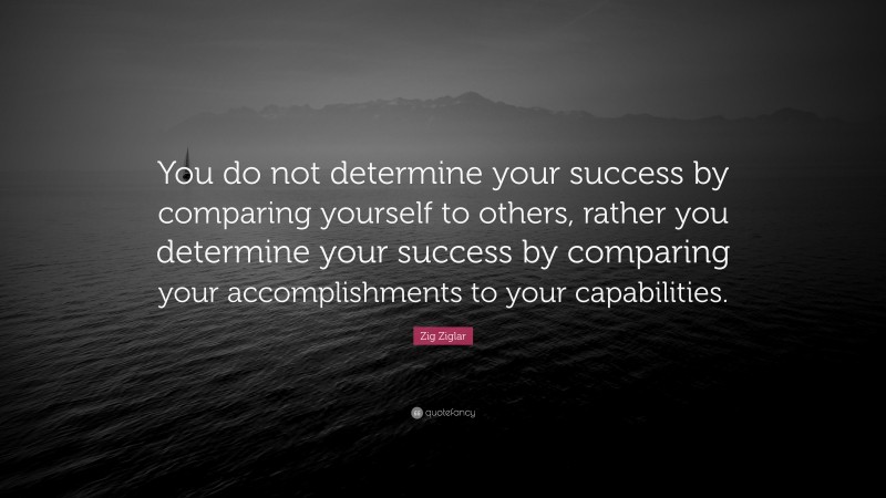 Zig Ziglar Quote: “You do not determine your success by comparing yourself to others, rather you determine your success by comparing your accomplishments to your capabilities.”