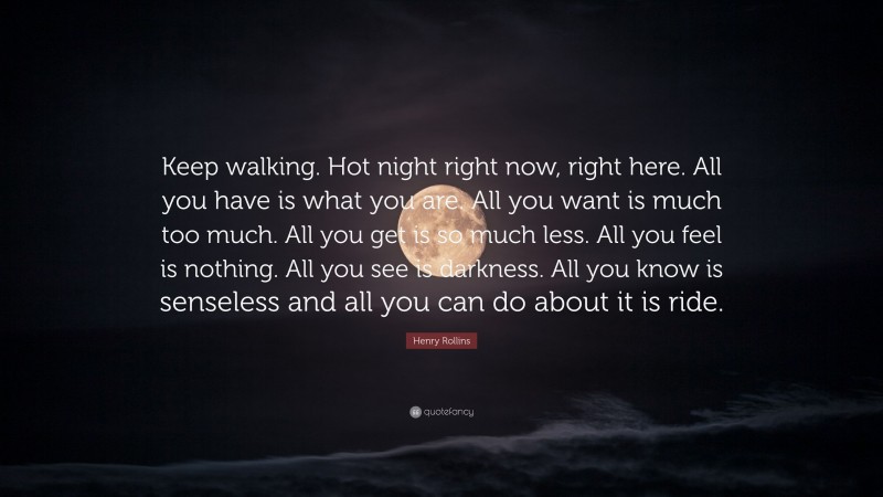 Henry Rollins Quote: “Keep walking. Hot night right now, right here. All you have is what you are. All you want is much too much. All you get is so much less. All you feel is nothing. All you see is darkness. All you know is senseless and all you can do about it is ride.”