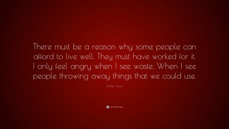 Mother Teresa Quote: “There must be a reason why some people can afford to live well. They must have worked for it. I only feel angry when I see waste. When I see people throwing away things that we could use.”